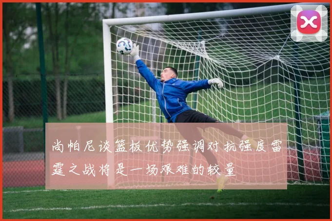 尚帕尼谈篮板优势强调对抗强度雷霆之战将是一场艰难的较量