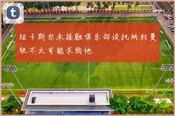 纽卡斯尔未接触俱乐部谈托纳利曼联不太可能求购他