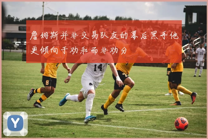 詹姆斯并非交易队友的幕后黑手他更倾向于劝和而非劝分