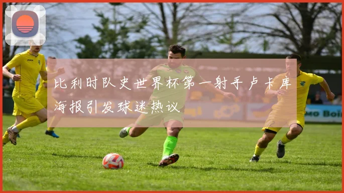 比利时队史世界杯第一射手卢卡库海报引发球迷热议