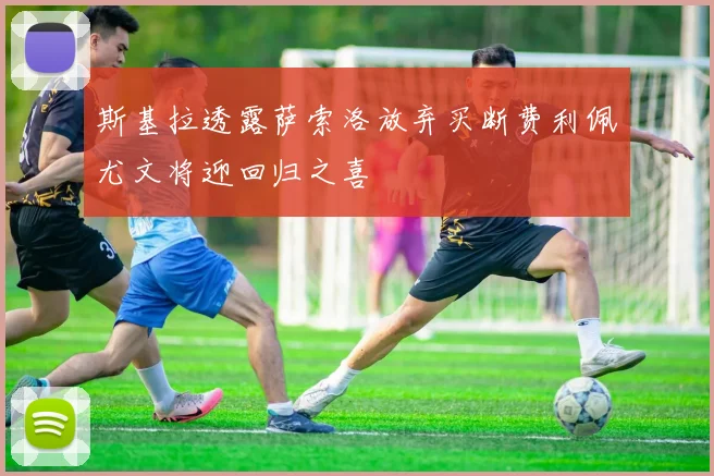 斯基拉透露萨索洛放弃买断费利佩尤文将迎回归之喜