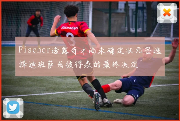 Fischer透露奇才尚未确定状元签选择迪班萨或彼得森的最终决定